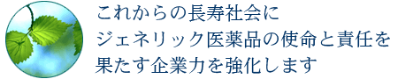 これからの長寿社会に ジェネリック医薬品の使命と責任を 果たす企業力を強化します